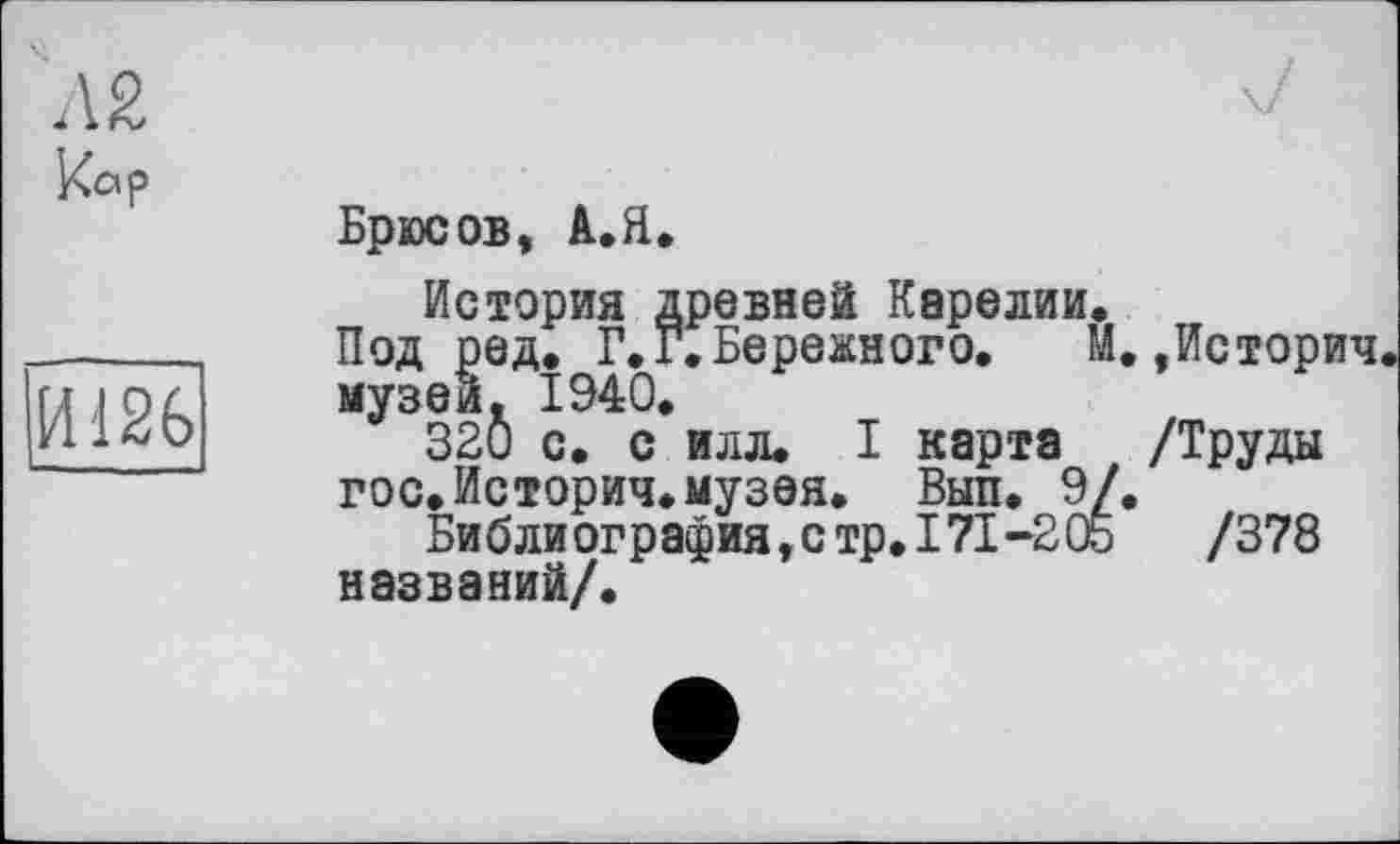 ﻿кор
14126
Брюсов, А.Я.
История древней Карелии.
Под ред. Г.Г.Бережного.	М.,История
музей. 1940.
320 с. с илл. I карта /Труды гос.История.музея. Вып. 9/.
Библиография,стр.171-205	/378
названий/.